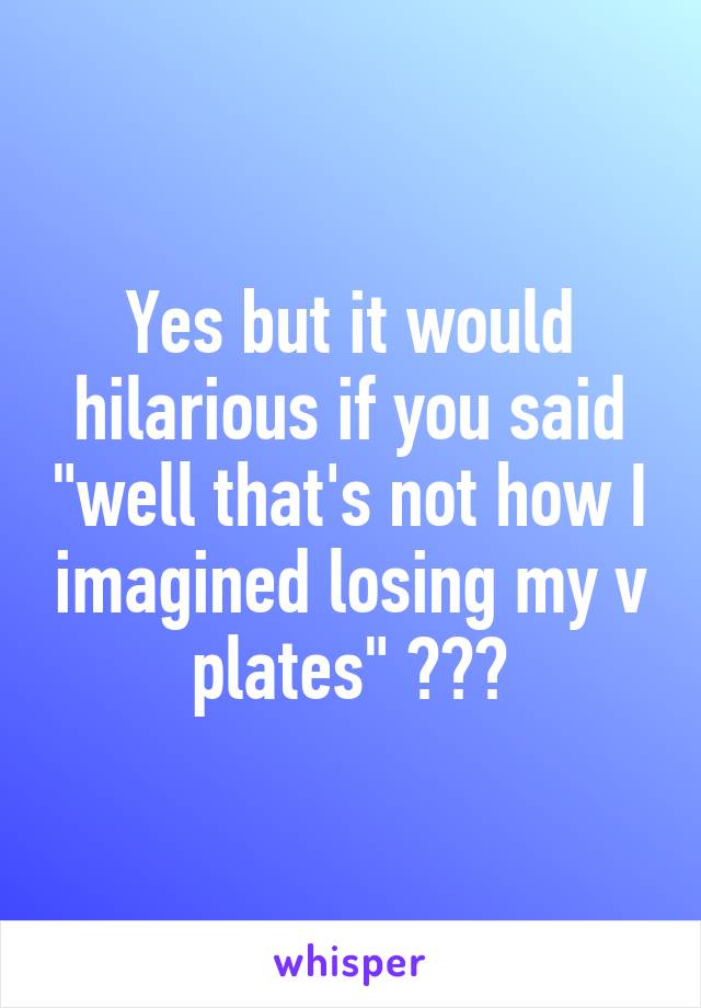 Yes but it would hilarious if you said "well that's not how I imagined losing my v plates" 😂😂😂