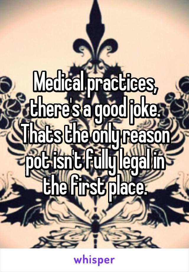 Medical practices, there's a good joke. Thats the only reason pot isn't fully legal in the first place.