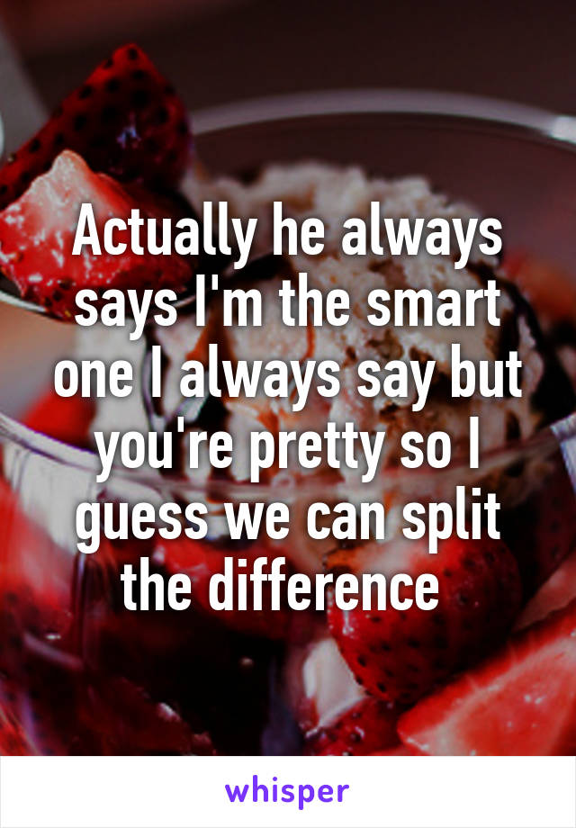 Actually he always says I'm the smart one I always say but you're pretty so I guess we can split the difference 