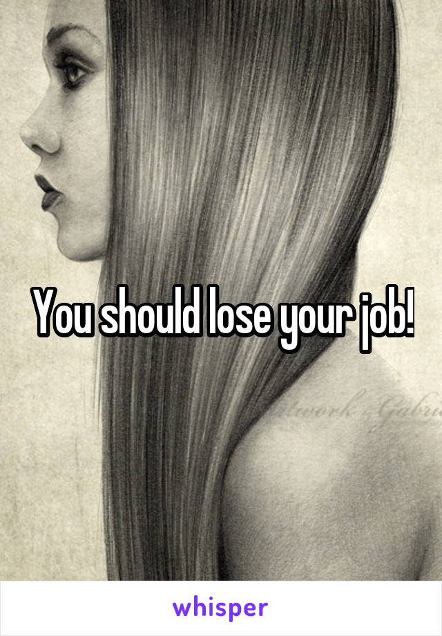 You should lose your job!