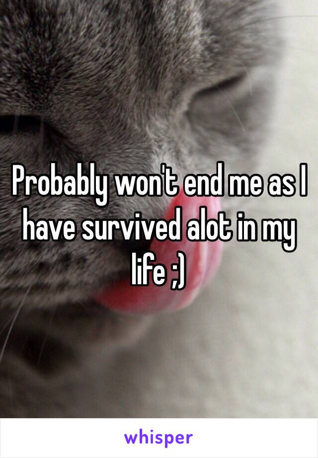 Probably won't end me as I have survived alot in my life ;)