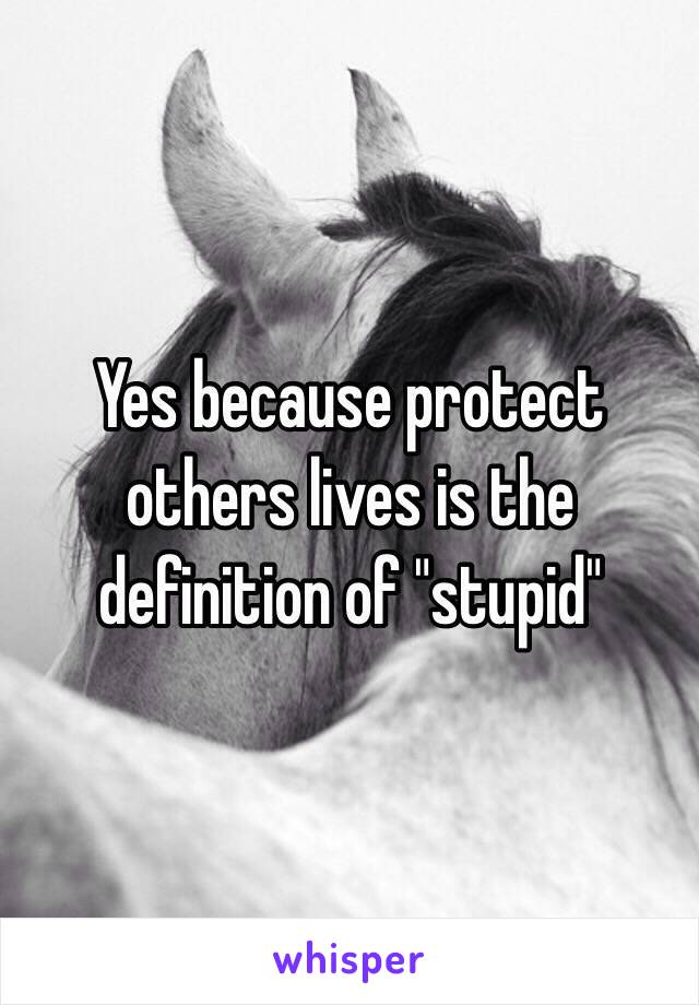 Yes because protect others lives is the definition of "stupid"