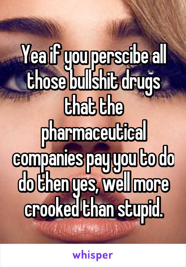 Yea if you perscibe all those bullshit drugs that the pharmaceutical companies pay you to do do then yes, well more crooked than stupid.