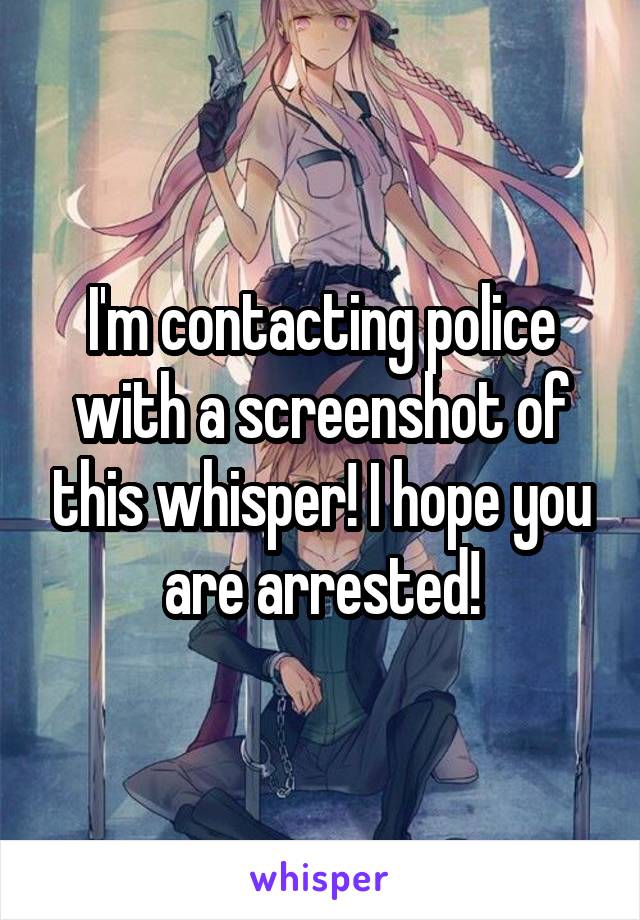 I'm contacting police with a screenshot of this whisper! I hope you are arrested!