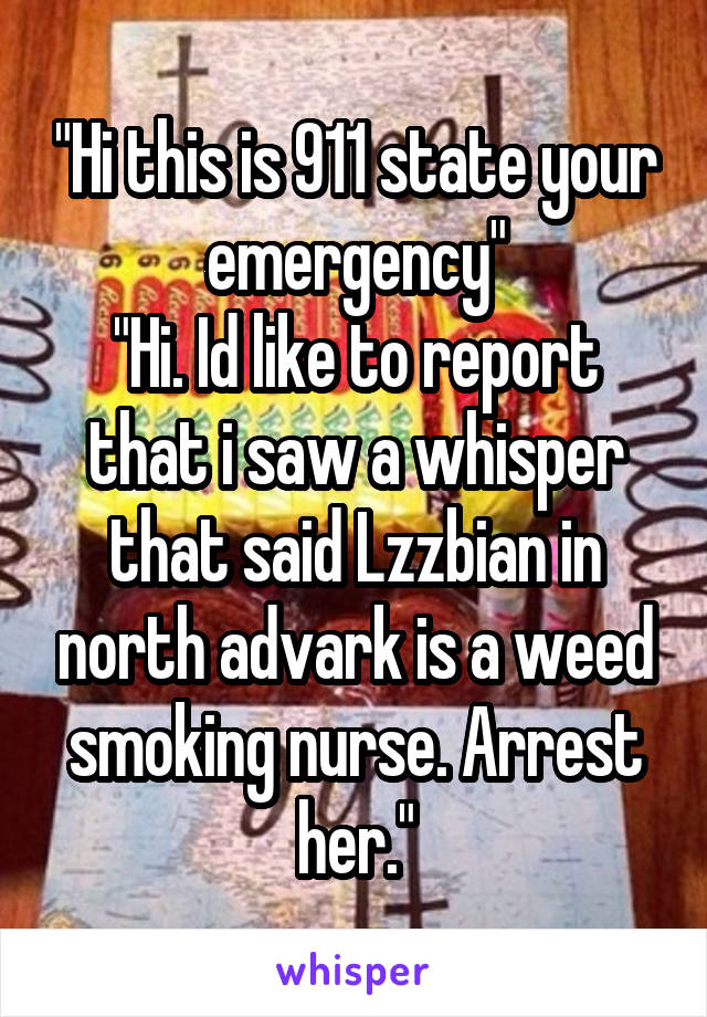 "Hi this is 911 state your emergency"
"Hi. Id like to report that i saw a whisper that said Lzzbian in north advark is a weed smoking nurse. Arrest her."