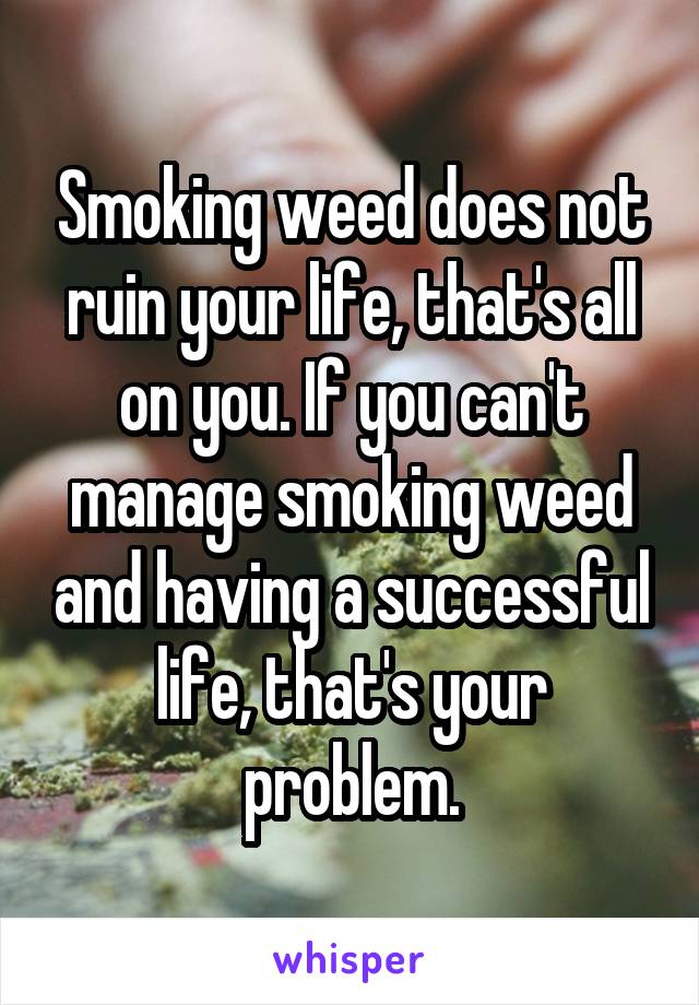 Smoking weed does not ruin your life, that's all on you. If you can't manage smoking weed and having a successful life, that's your problem.