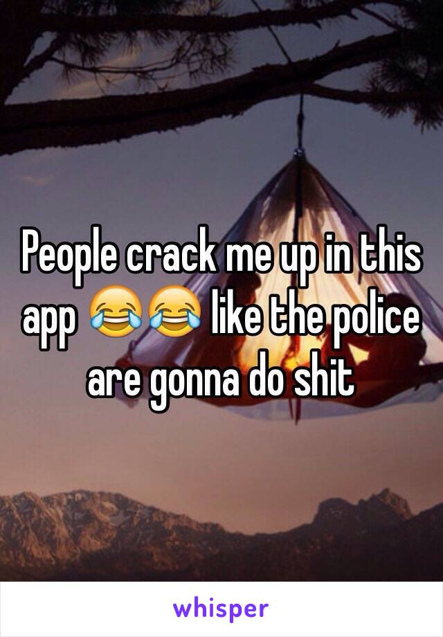 People crack me up in this app 😂😂 like the police are gonna do shit 