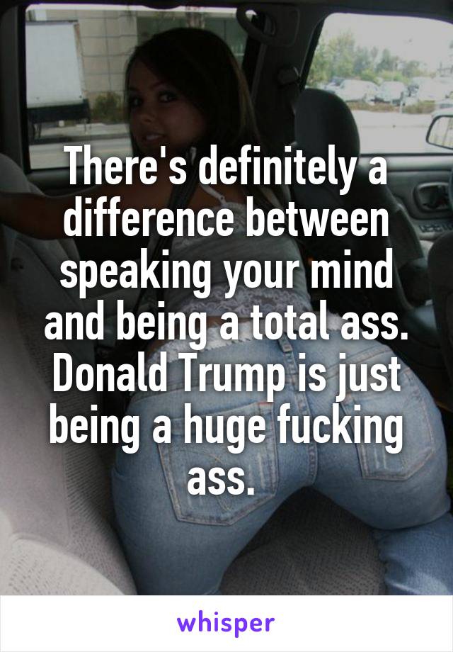 There's definitely a difference between speaking your mind and being a total ass. Donald Trump is just being a huge fucking ass. 