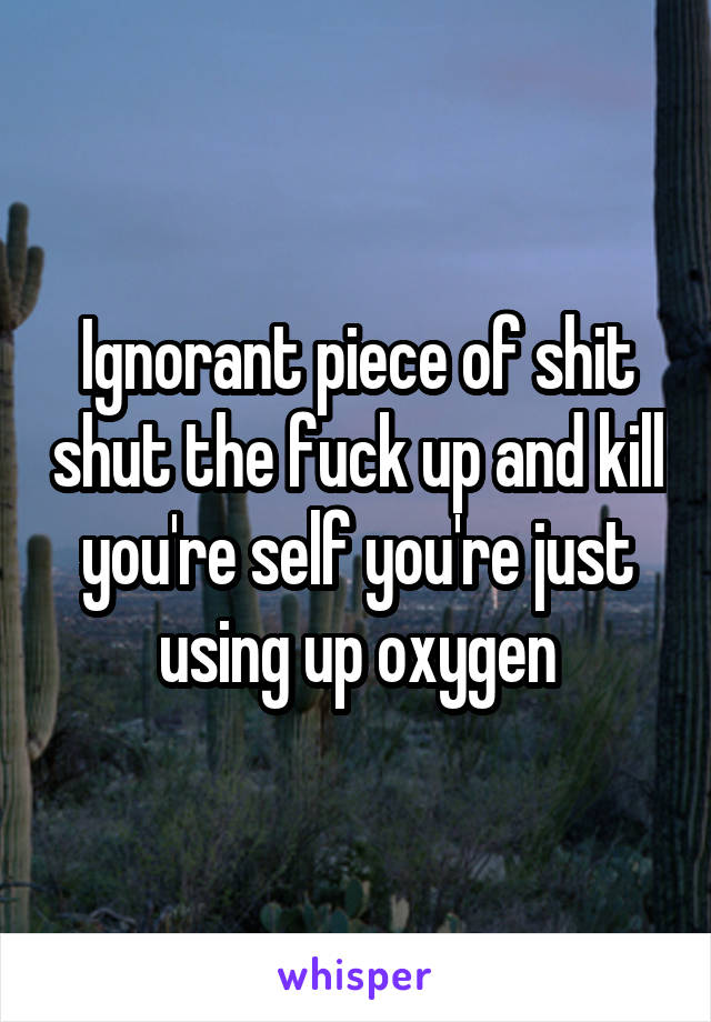 Ignorant piece of shit shut the fuck up and kill you're self you're just using up oxygen