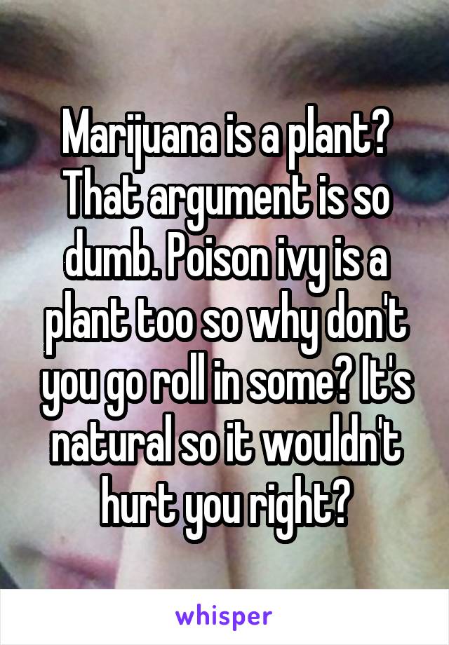 Marijuana is a plant? That argument is so dumb. Poison ivy is a plant too so why don't you go roll in some? It's natural so it wouldn't hurt you right?