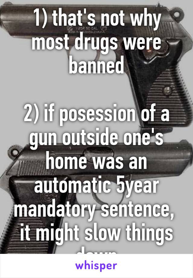 1) that's not why most drugs were banned

2) if posession of a gun outside one's home was an automatic 5year mandatory sentence,  it might slow things down