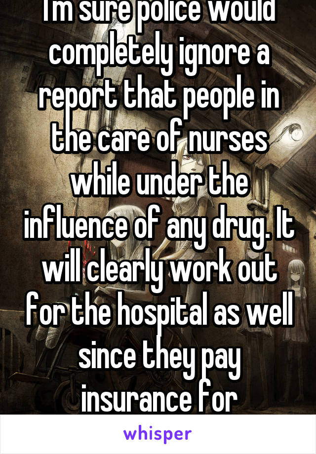 I'm sure police would completely ignore a report that people in the care of nurses while under the influence of any drug. It will clearly work out for the hospital as well since they pay insurance for negligence...