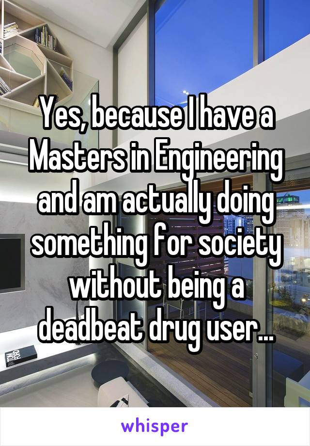 Yes, because I have a Masters in Engineering and am actually doing something for society without being a deadbeat drug user...