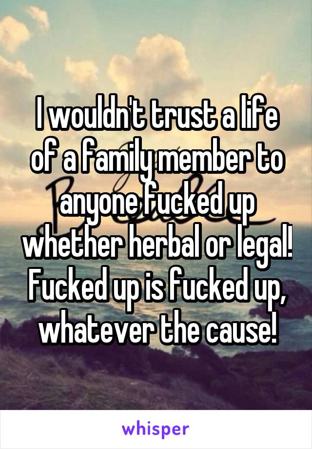 I wouldn't trust a life of a family member to anyone fucked up whether herbal or legal! Fucked up is fucked up, whatever the cause!