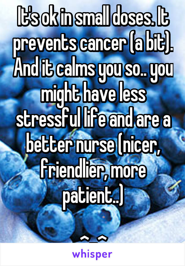 It's ok in small doses. It prevents cancer (a bit). And it calms you so.. you might have less stressful life and are a better nurse (nicer, friendlier, more patient..)

^-^