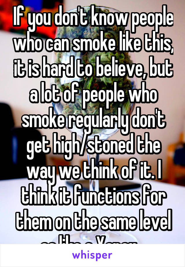 If you don't know people who can smoke like this, it is hard to believe, but a lot of people who smoke regularly don't get high/stoned the way we think of it. I think it functions for them on the same level as like a Xanax . 