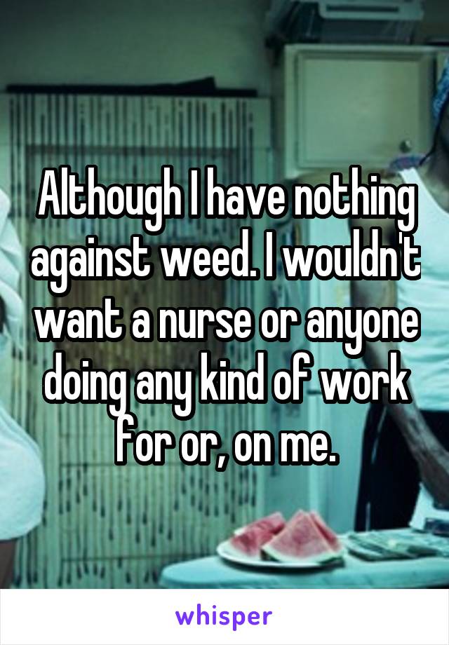 Although I have nothing against weed. I wouldn't want a nurse or anyone doing any kind of work for or, on me.