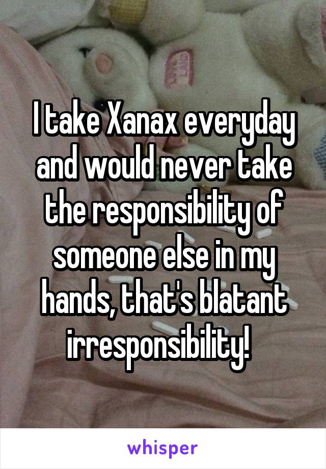 I take Xanax everyday and would never take the responsibility of someone else in my hands, that's blatant irresponsibility!  