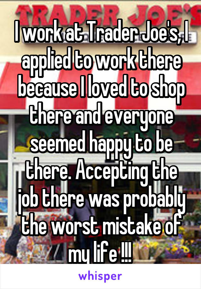 I work at Trader Joe's, I applied to work there because I loved to shop there and everyone seemed happy to be there. Accepting the job there was probably the worst mistake of my life !!! 