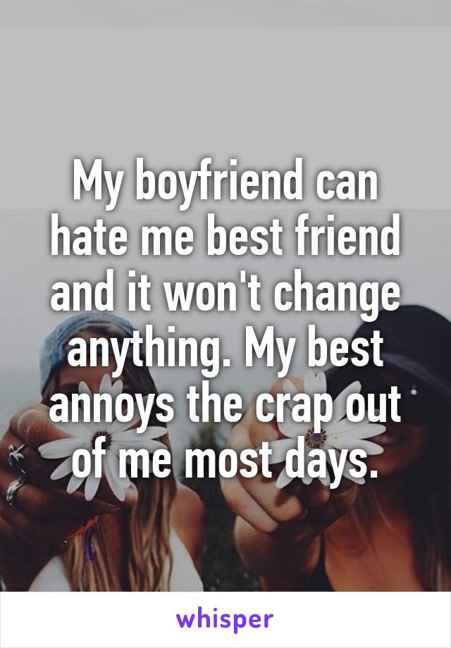 My boyfriend can hate me best friend and it won't change anything. My best annoys the crap out of me most days.