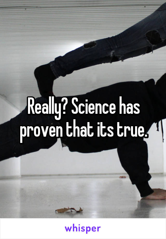 Really? Science has proven that its true.