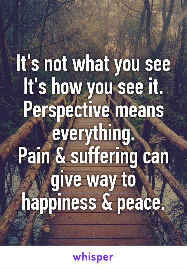 It's not what you see
It's how you see it.
Perspective means everything.
Pain & suffering can give way to happiness & peace.