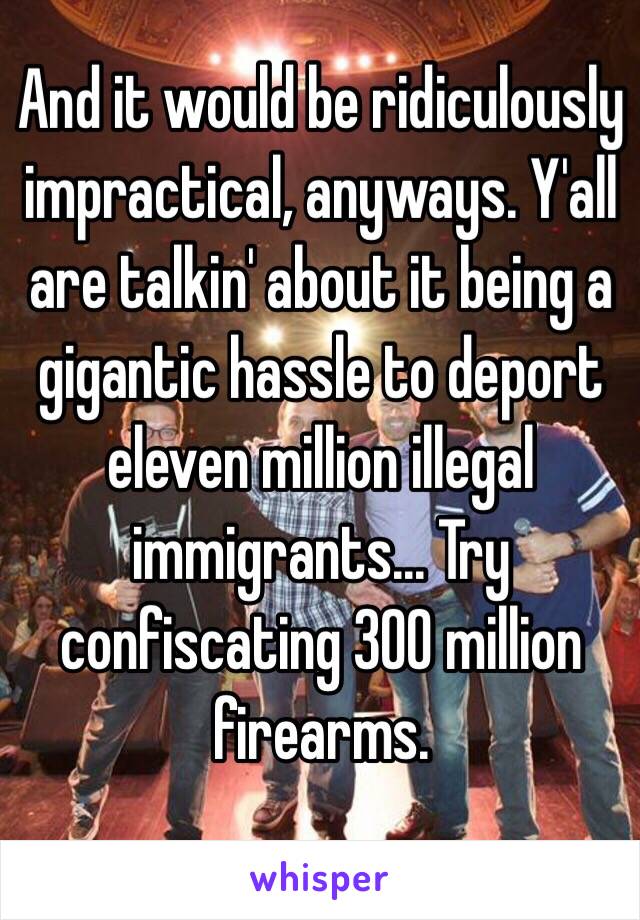 And it would be ridiculously impractical, anyways. Y'all are talkin' about it being a gigantic hassle to deport eleven million illegal immigrants... Try confiscating 300 million firearms.