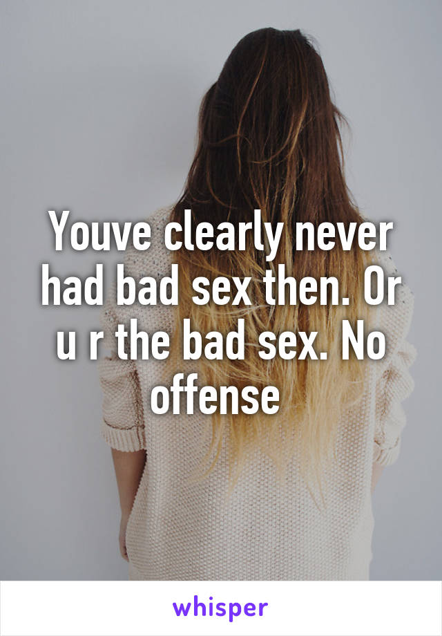 Youve clearly never had bad sex then. Or u r the bad sex. No offense 