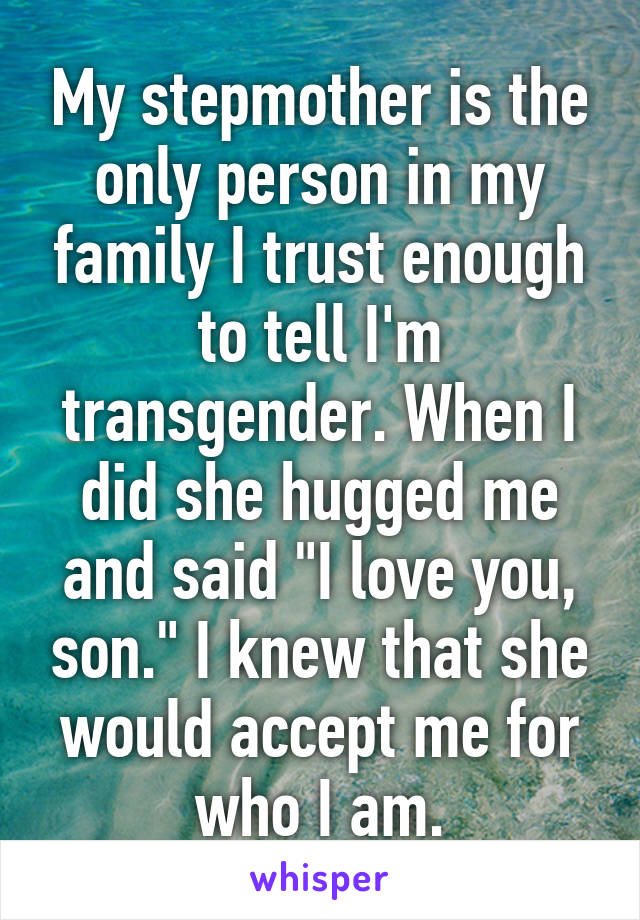 My stepmother is the only person in my family I trust enough to tell I'm transgender. When I did she hugged me and said "I love you, son." I knew that she would accept me for who I am.