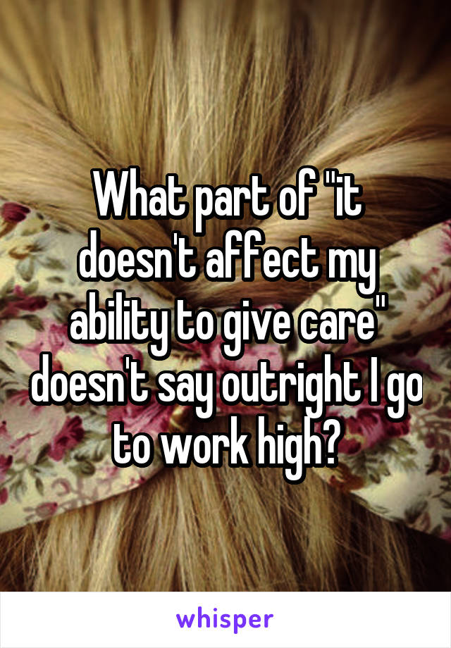 What part of "it doesn't affect my ability to give care" doesn't say outright I go to work high?