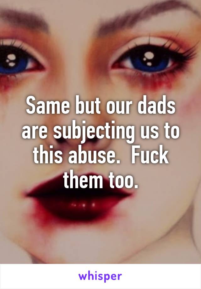 Same but our dads are subjecting us to this abuse.  Fuck them too.