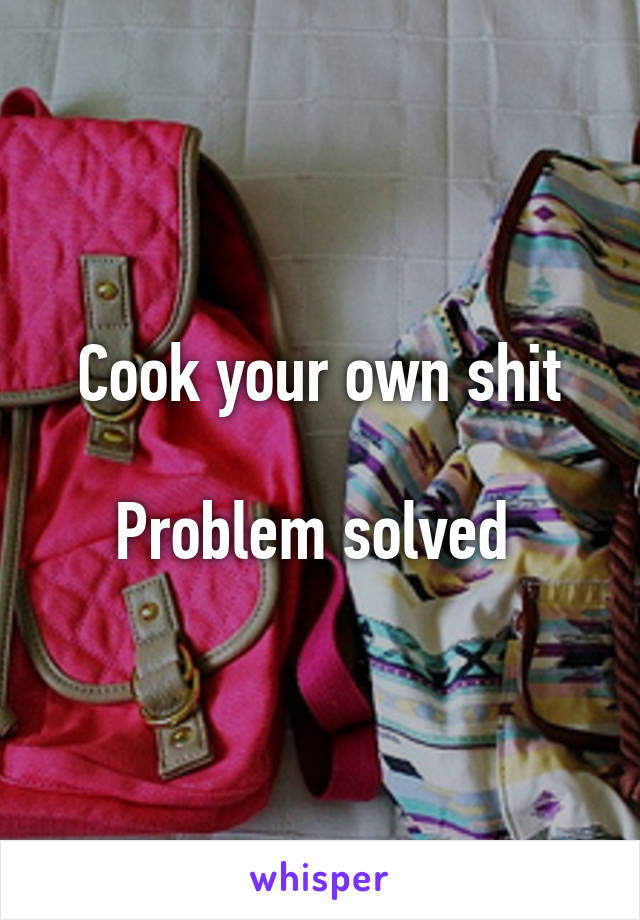 Cook your own shit

Problem solved 