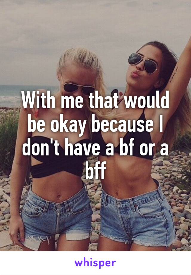 With me that would be okay because I don't have a bf or a bff
