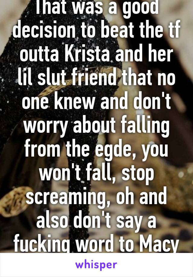 That was a good decision to beat the tf outta Krista and her lil slut friend that no one knew and don't worry about falling from the egde, you won't fall, stop screaming, oh and also don't say a fucking word to Macy ok? Ok bye I love you