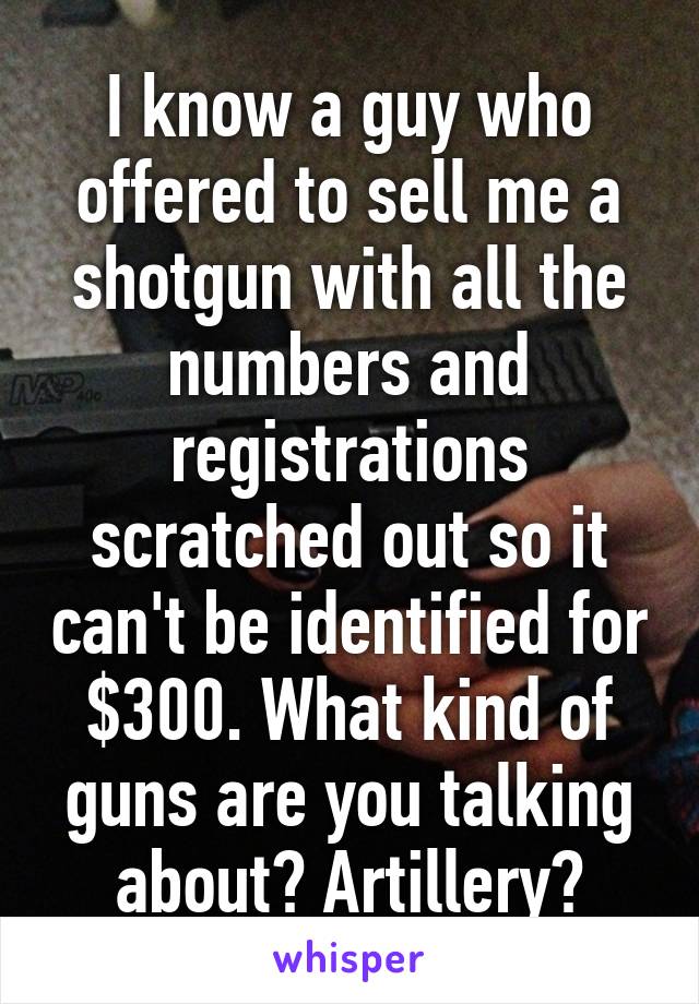 I know a guy who offered to sell me a shotgun with all the numbers and registrations scratched out so it can't be identified for $300. What kind of guns are you talking about? Artillery?