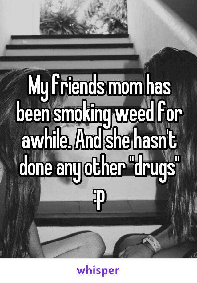 My friends mom has been smoking weed for awhile. And she hasn't done any other "drugs" :p