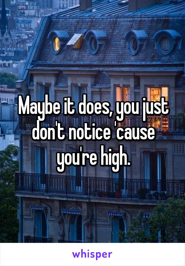 Maybe it does, you just don't notice 'cause you're high.