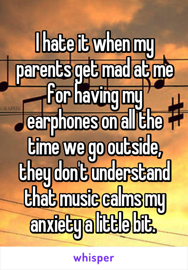 I hate it when my parents get mad at me for having my earphones on all the time we go outside, they don't understand that music calms my anxiety a little bit. 