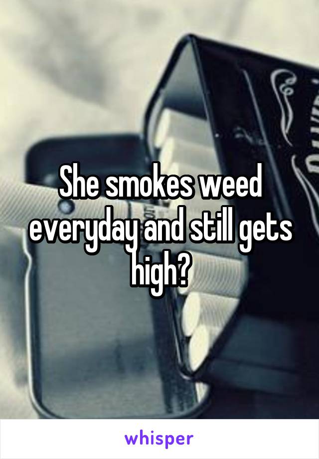 She smokes weed everyday and still gets high?