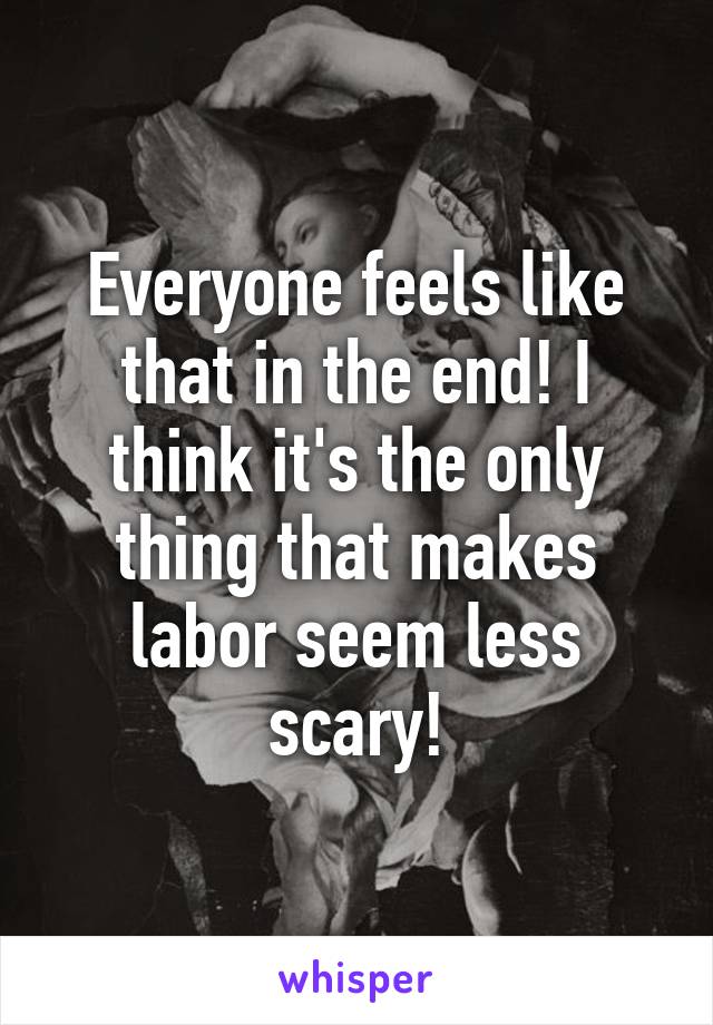 Everyone feels like that in the end! I think it's the only thing that makes labor seem less scary!