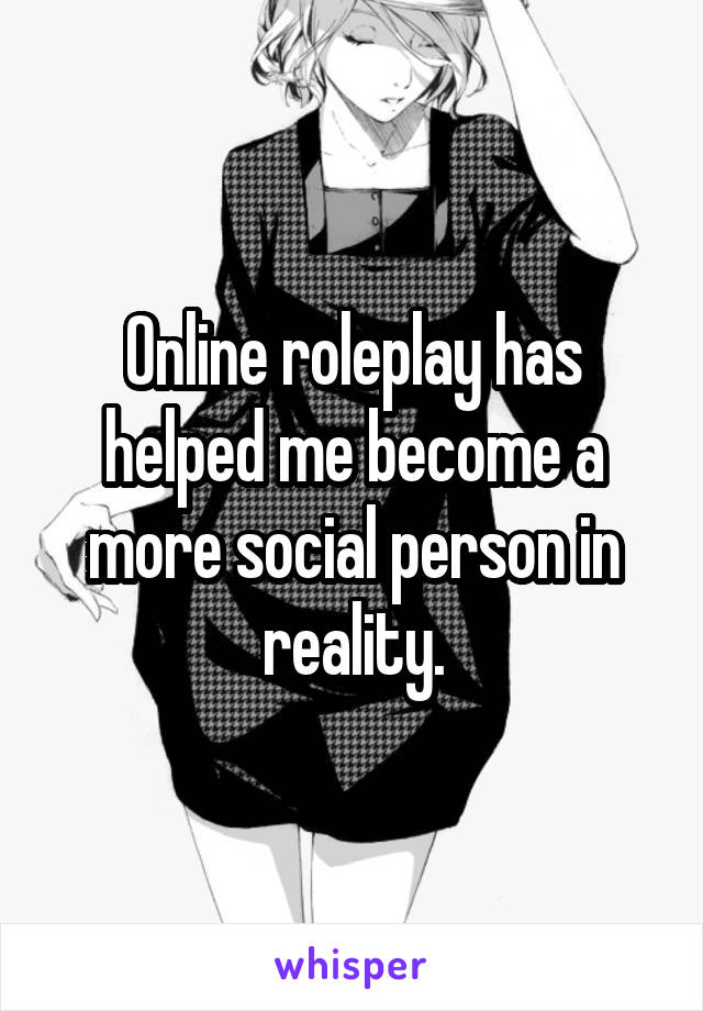 Online roleplay has helped me become a more social person in reality.