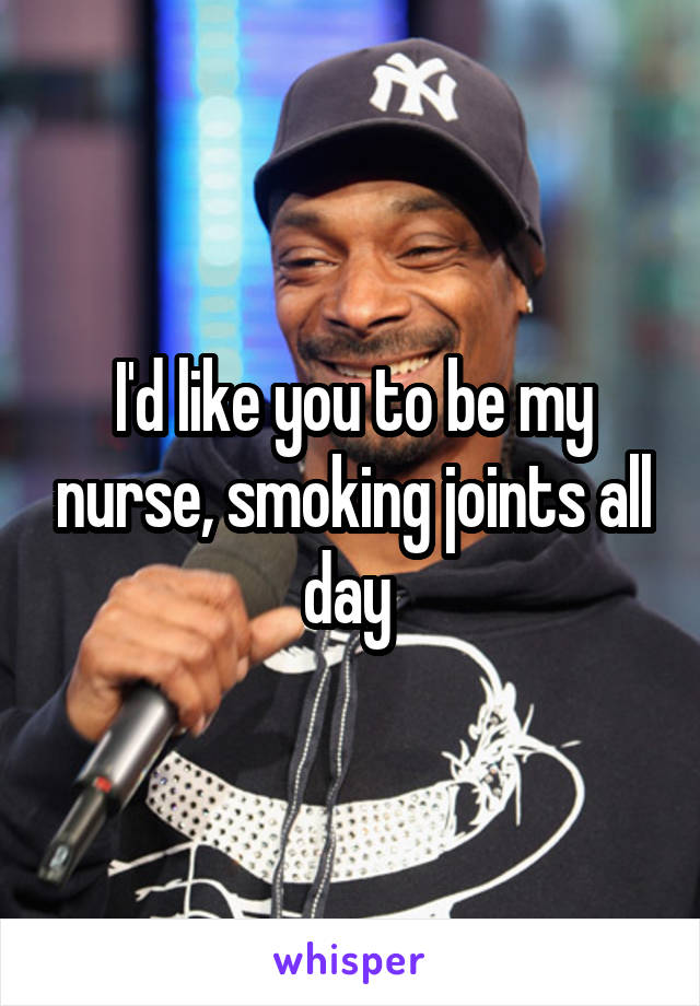 I'd like you to be my nurse, smoking joints all day 
