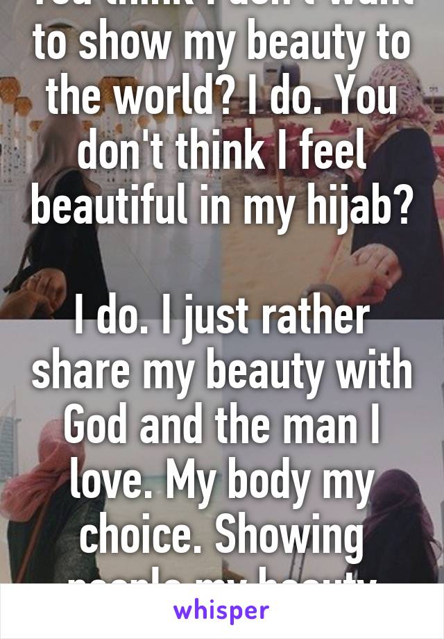 You think I don't want to show my beauty to the world? I do. You don't think I feel beautiful in my hijab? 
I do. I just rather share my beauty with God and the man I love. My body my choice. Showing people my beauty won't help me in life. 