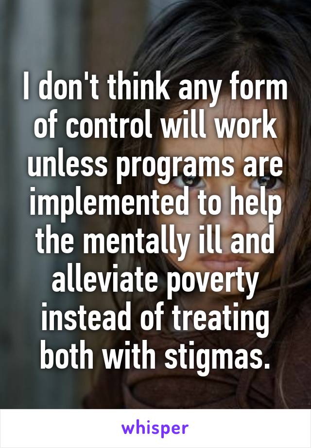 I don't think any form of control will work unless programs are implemented to help the mentally ill and alleviate poverty instead of treating both with stigmas.