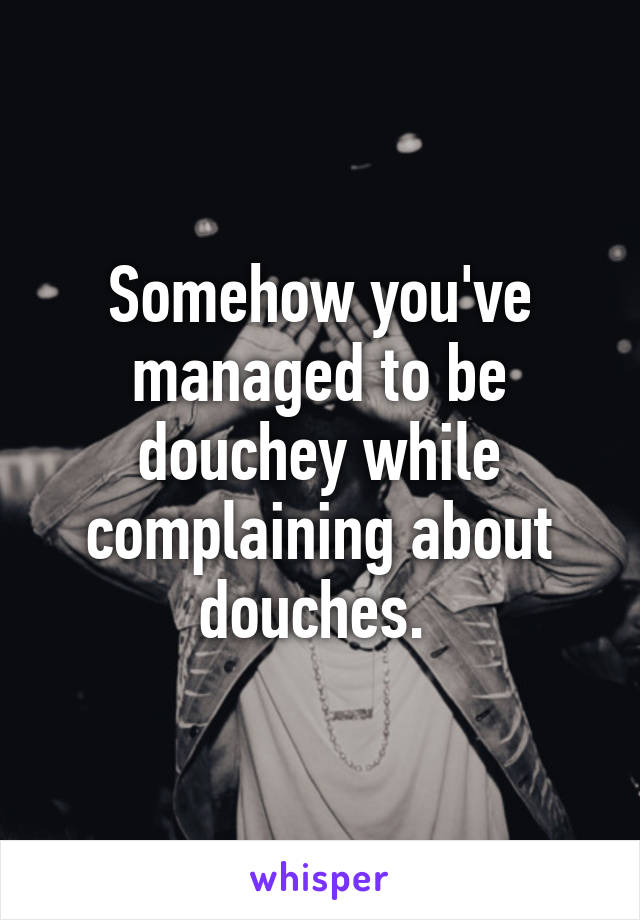 Somehow you've managed to be douchey while complaining about douches. 