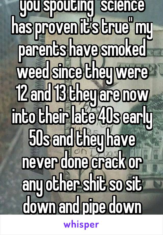 Bollocks what shit are you spouting "science has proven it's true" my parents have smoked weed since they were 12 and 13 they are now into their late 40s early 50s and they have never done crack or any other shit so sit down and pipe down dick head!!!
