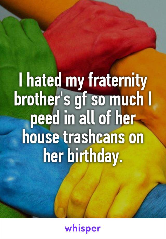 I hated my fraternity brother's gf so much I peed in all of her house trashcans on her birthday.