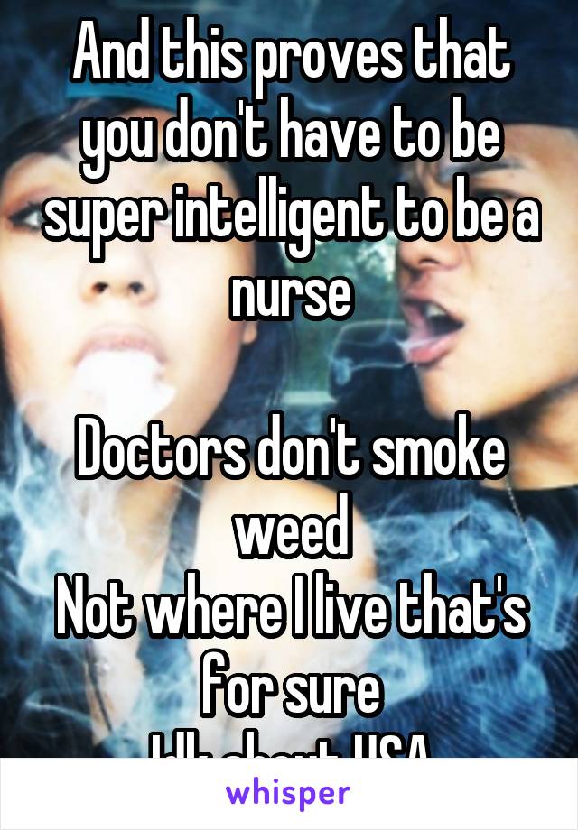 And this proves that you don't have to be super intelligent to be a nurse

Doctors don't smoke weed
Not where I live that's for sure
Idk about USA