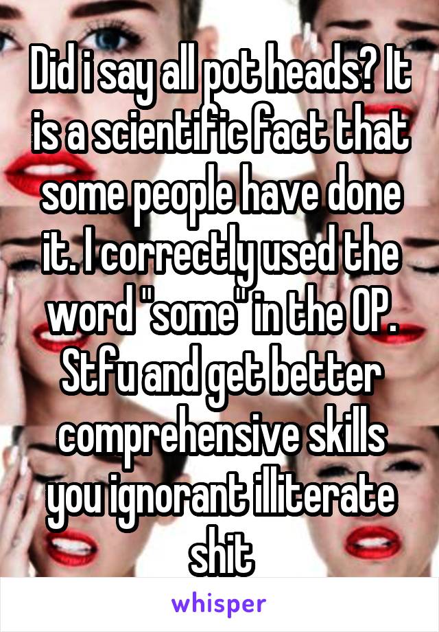 Did i say all pot heads? It is a scientific fact that some people have done it. I correctly used the word "some" in the OP. Stfu and get better comprehensive skills you ignorant illiterate shit