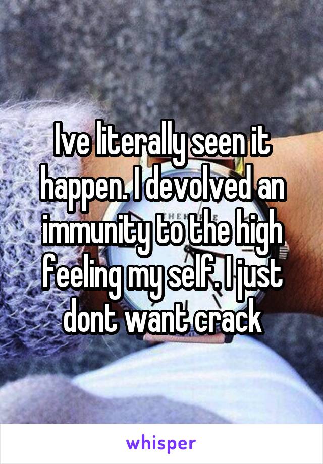 Ive literally seen it happen. I devolved an immunity to the high feeling my self. I just dont want crack